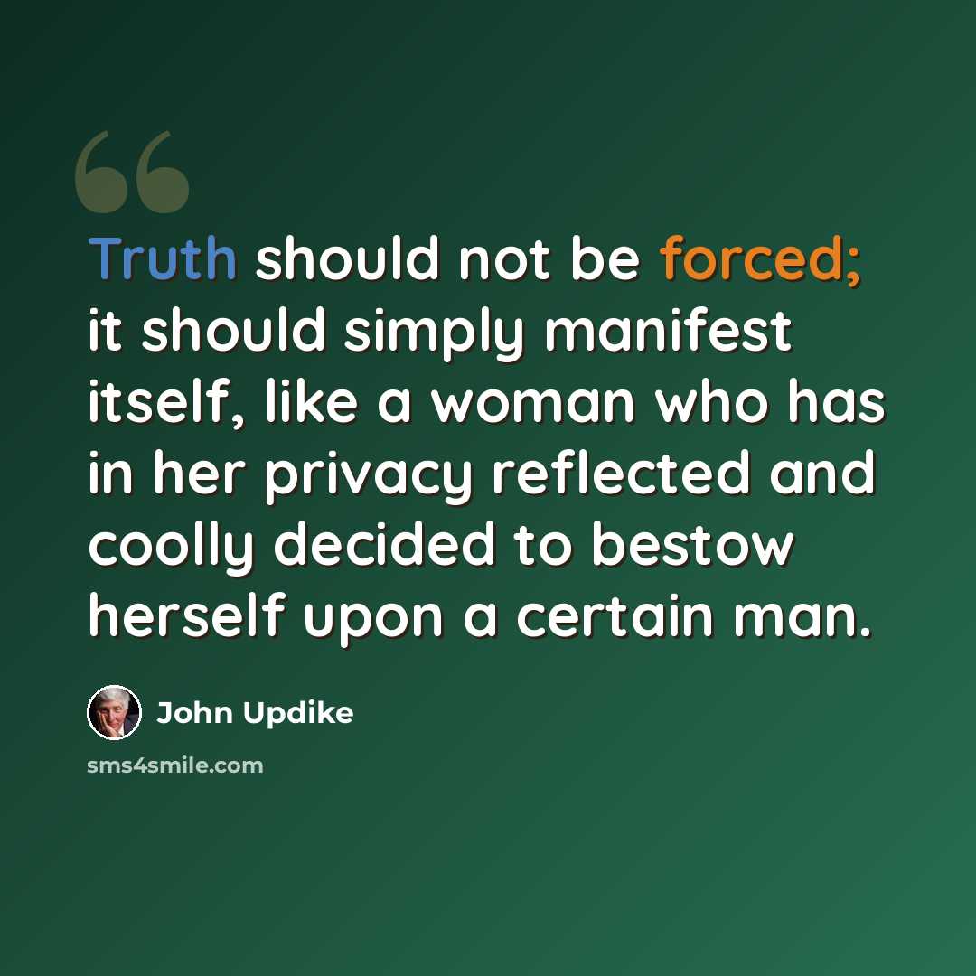 “Truth should not be forced; it should simply manifest itself, like a woman who has in her privacy reflected and coolly decided to bestow herself upon a certain man.” quote by John Updike