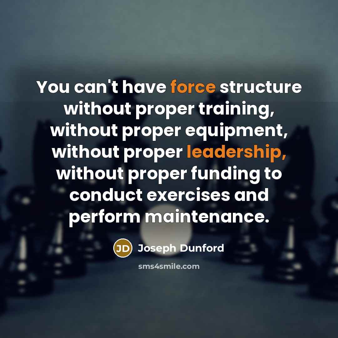 “You can't have force structure without proper training, without proper equipment, without proper leadership, without proper funding to conduct exercises and perform maintenance.” quote by Joseph Dunford