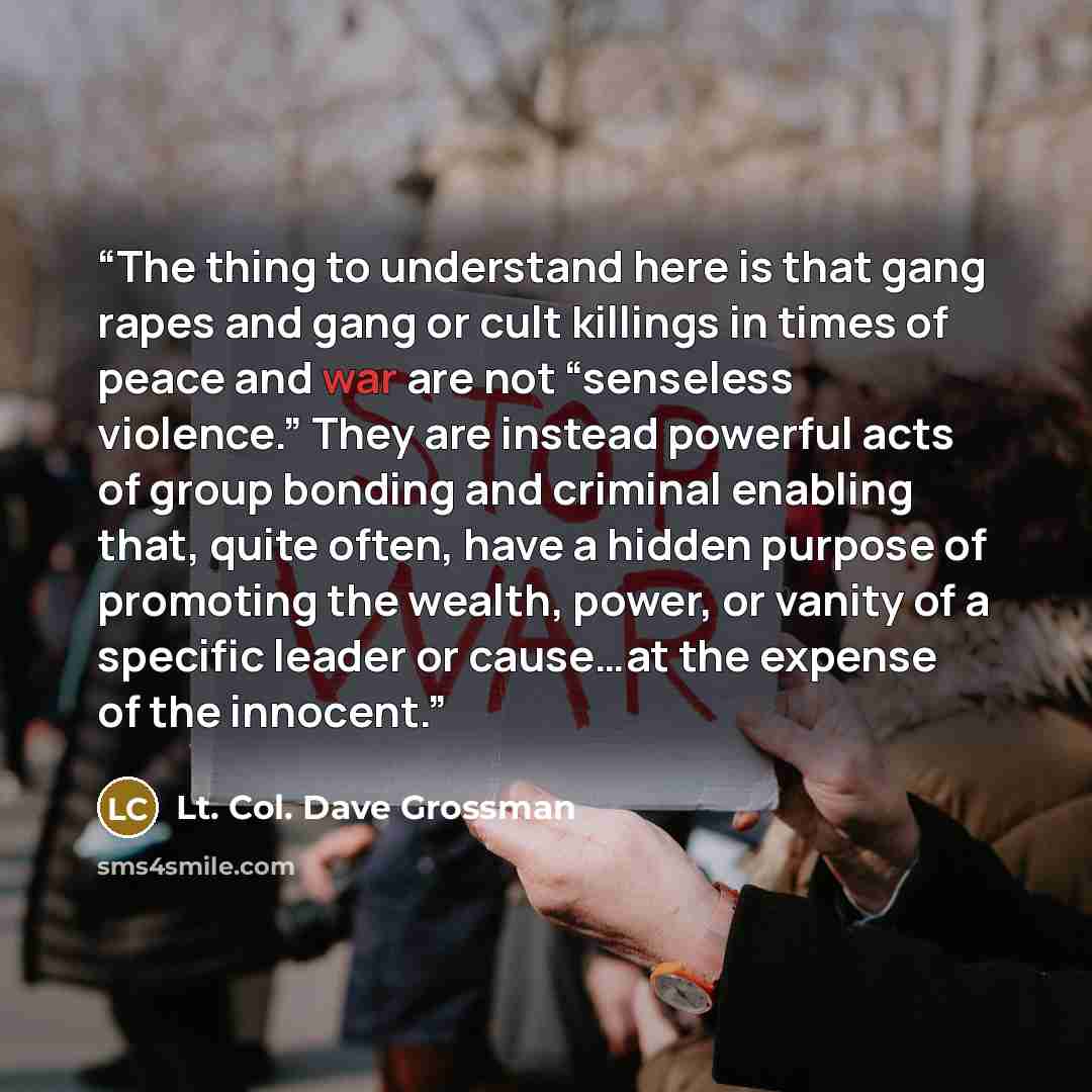 “The thing to understand here is that gang rapes and gang or cult killings in times of peace and war are not “senseless violence.” They are instead powerful acts of group bonding and criminal enabling that, quite often, have a hidden purpose of promoting the wealth, power, or vanity of a specific…” quote by Lt. Col. Dave Grossman