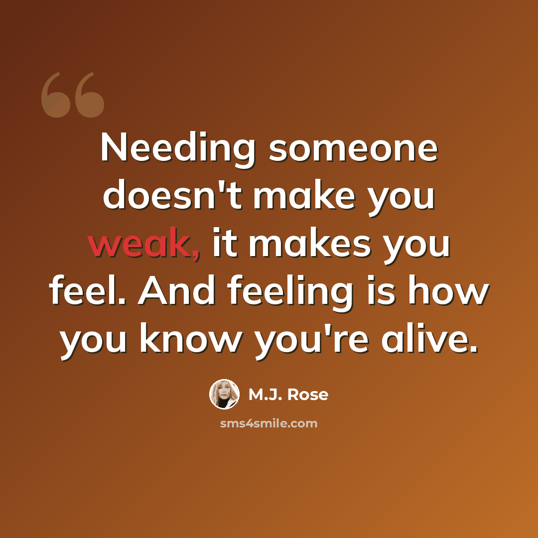 “Needing someone doesn't make you weak, it makes you feel. And feeling is how you know you're alive.” quote by M.J. Rose