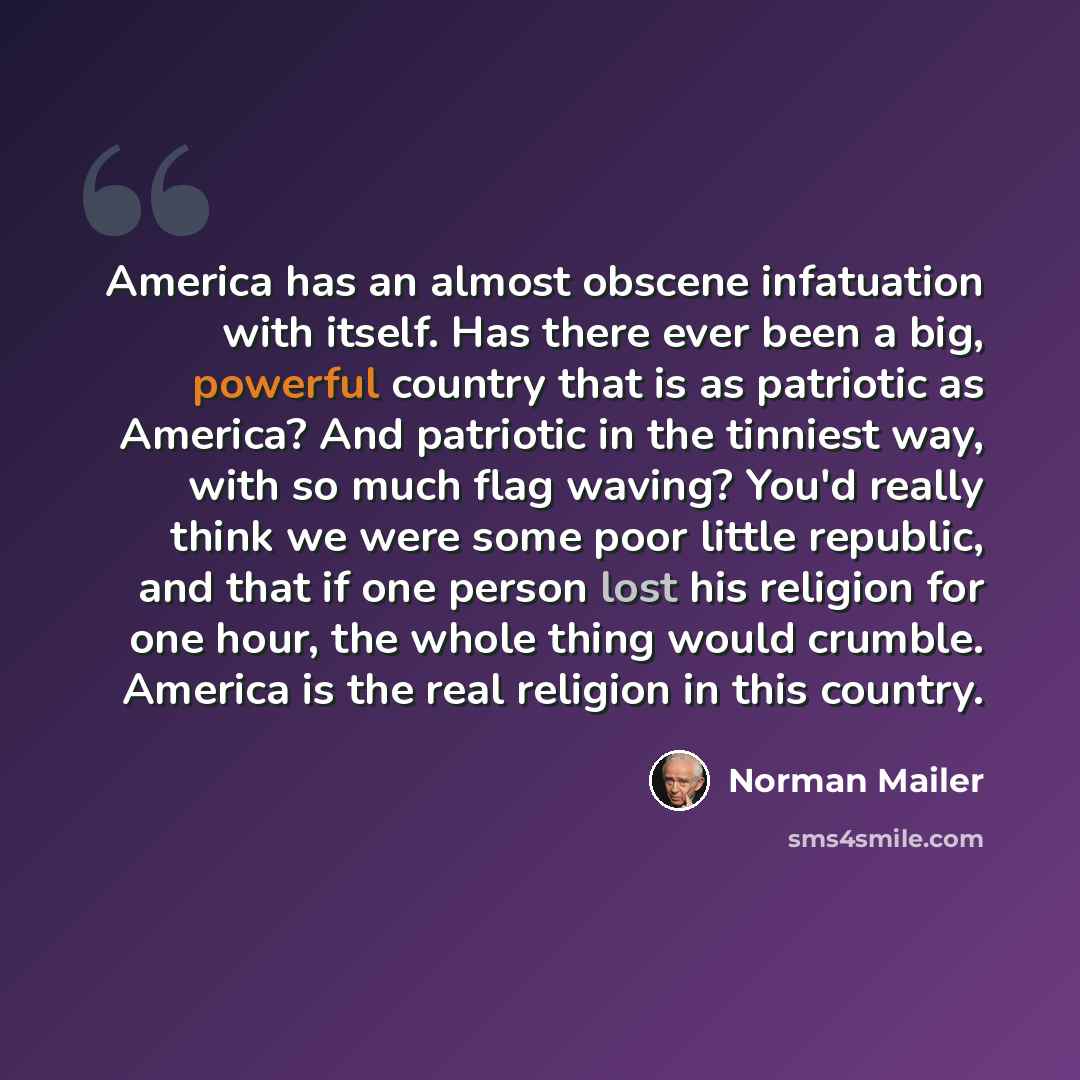 “America has an almost obscene infatuation with itself. Has there ever been a big, powerful country that is as patriotic as America? And patriotic in the tinniest way, with so much flag waving? You'd really think we were some poor little republic, and that if one person lost his religion for one…” quote by Norman Mailer