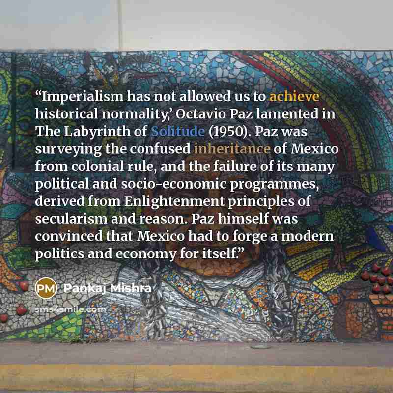 “Imperialism has not allowed us to achieve historical normality,’ Octavio Paz lamented in The Labyrinth of Solitude (1950). Paz was surveying the confused inheritance of Mexico from colonial rule, and the failure of its many political and socio-economic programmes, derived from Enlightenment…” quote by Pankaj Mishra