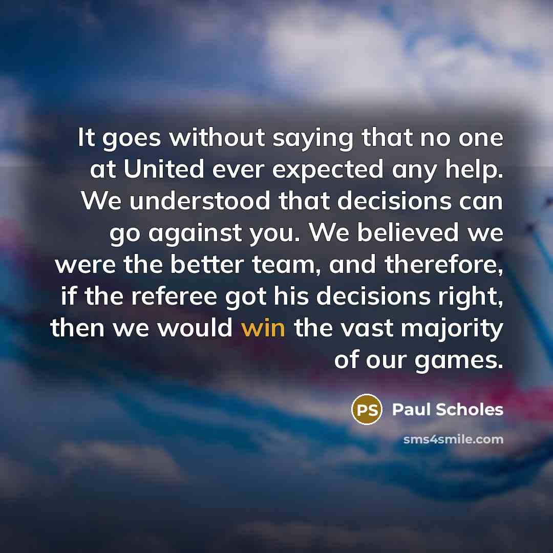 “It goes without saying that no one at United ever expected any help. We understood that decisions can go against you. We believed we were the better team, and therefore, if the referee got his decisions right, then we would win the vast majority of our games.” quote by Paul Scholes