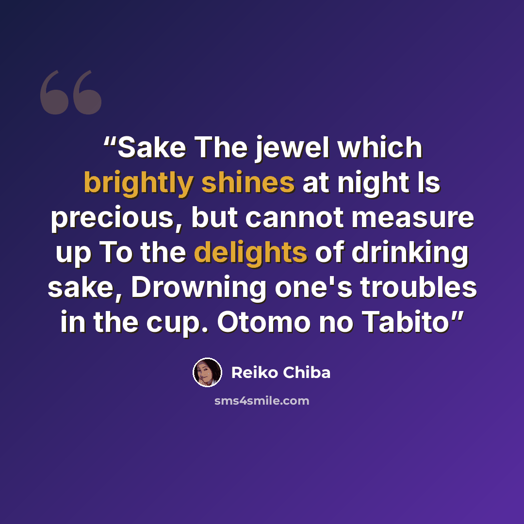 “Sake The jewel which brightly shines at night Is precious, but cannot measure up To the delights of drinking sake, Drowning one's troubles in the cup. Otomo no Tabito” quote by Reiko Chiba