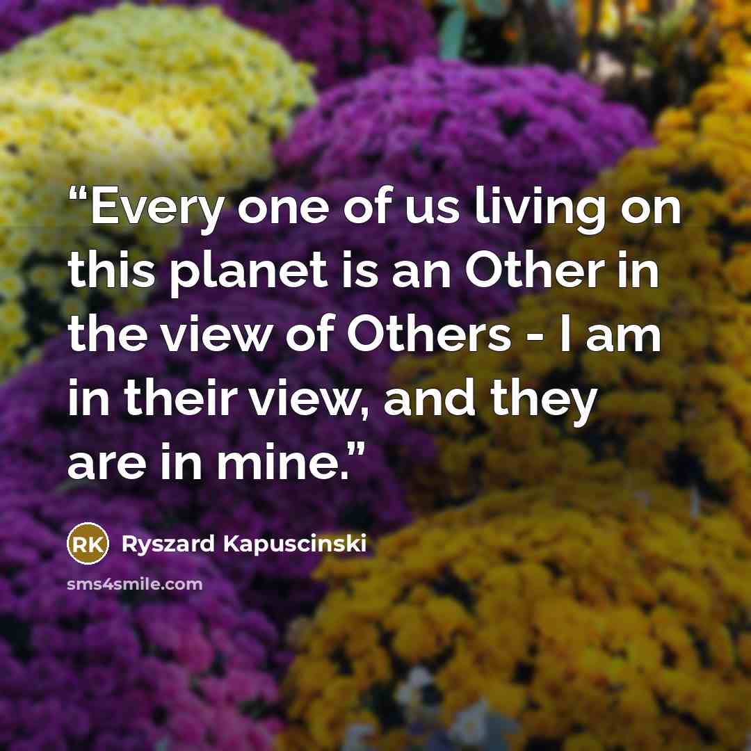 “Every one of us living on this planet is an Other in the view of Others - I am in their view, and they are in mine.” quote by Ryszard Kapuściński