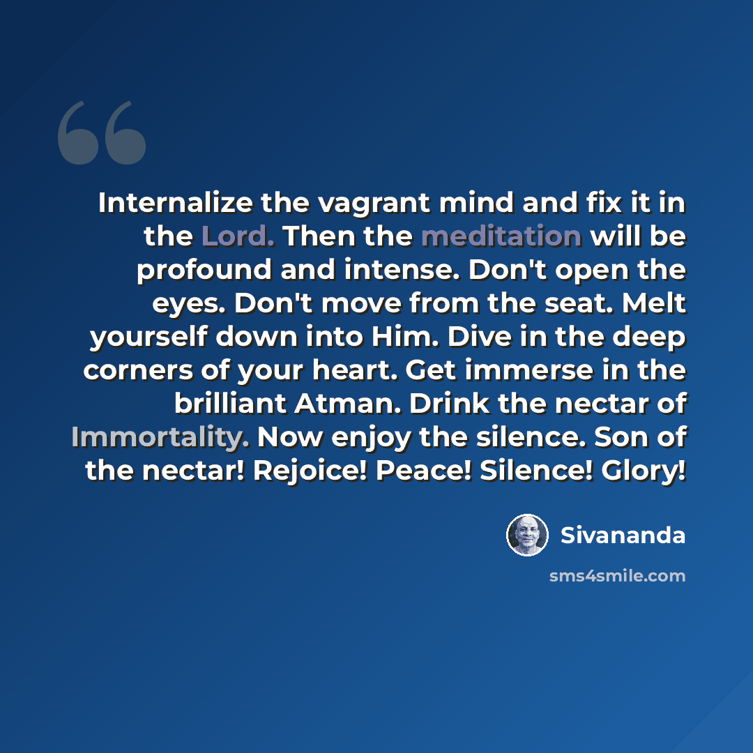 “Internalize the vagrant mind and fix it in the Lord. Then the meditation will be profound and intense. Don't open the eyes. Don't move from the seat. Melt yourself down into Him. Dive in the deep corners of your heart. Get immerse in the brilliant Atman. Drink the nectar of Immortality. Now enjoy…” quote by Sivananda
