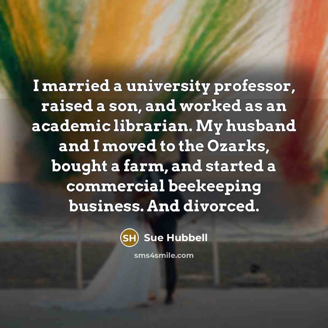 “I married a university professor, raised a son, and worked as an academic librarian. My husband and I moved to the Ozarks, bought a farm, and started a commercial beekeeping business. And divorced.” quote by Sue Hubbell