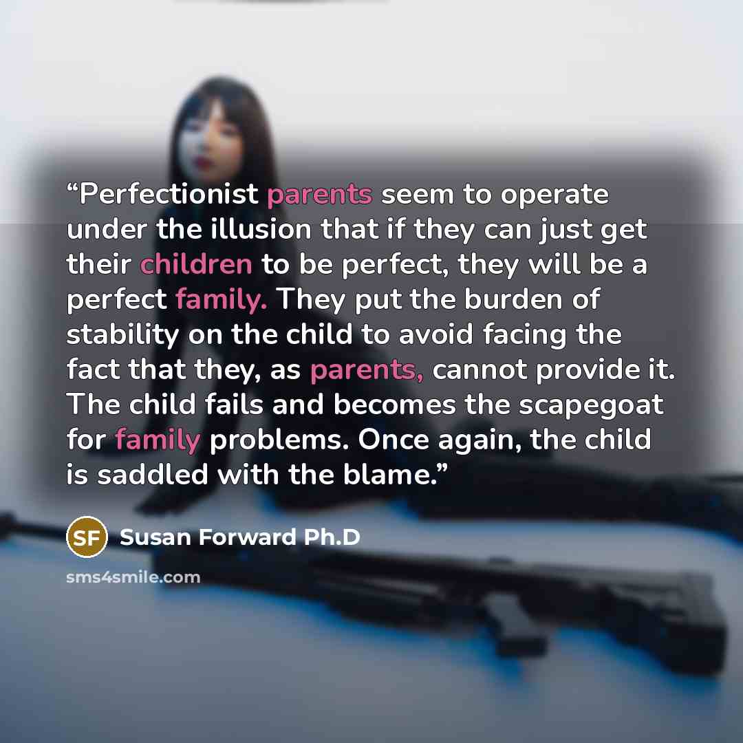 “Perfectionist parents seem to operate under the illusion that if they can just get their children to be perfect, they will be a perfect family. They put the burden of stability on the child to avoid facing the fact that they, as parents, cannot provide it. The child fails and becomes the scapegoat…” quote by Susan Forward Ph.D