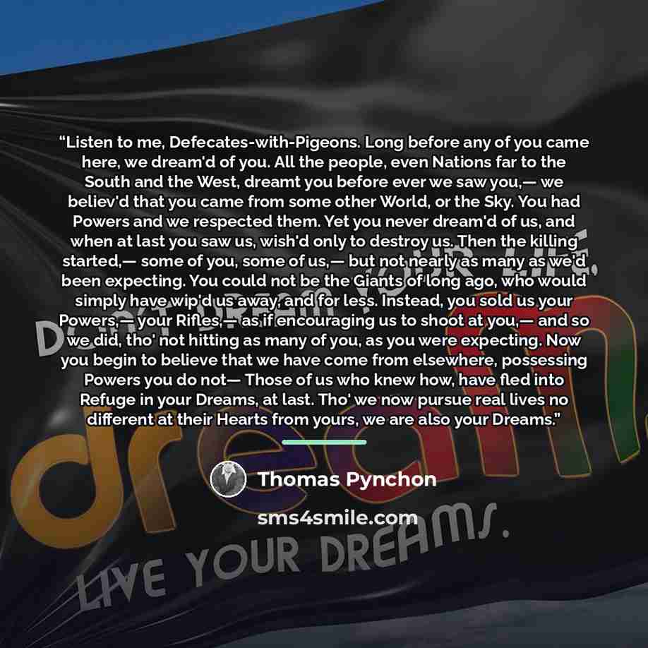 “Listen to me, Defecates-with-Pigeons. Long before any of you came here, we dream'd of you. All the people, even Nations far to the South and the West, dreamt you before ever we saw you,— we believ'd that you came from some other World, or the Sky. You had Powers and we respected them. Yet you…” quote by Thomas Pynchon