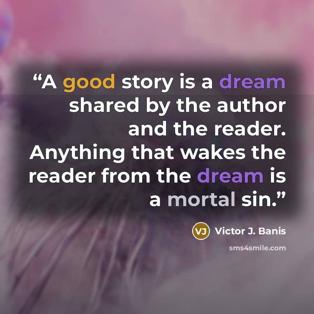 “A good story is a dream shared by the author and the reader. Anything that wakes the reader from the dream is a mortal sin.” quote by Victor J. Banis