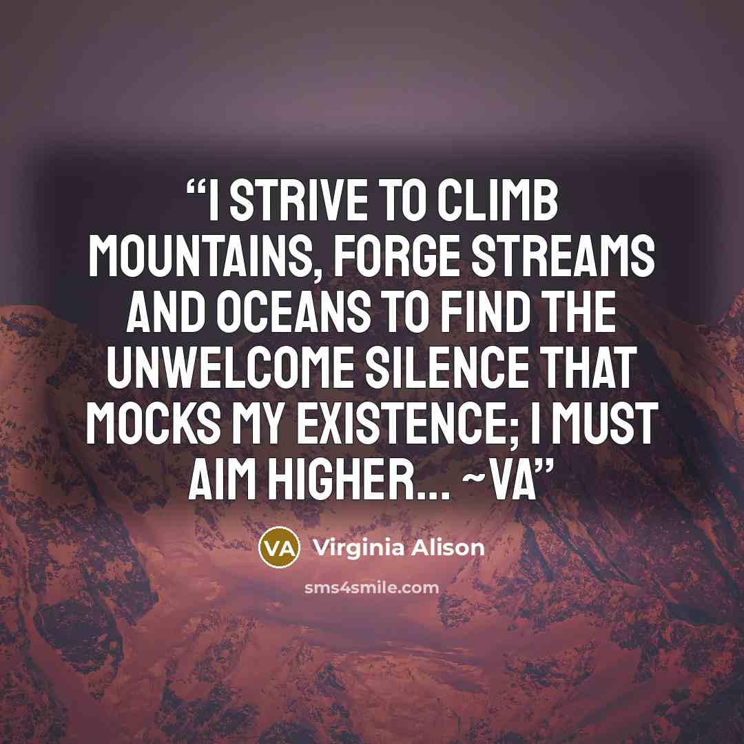 “I strive to climb mountains, forge streams and oceans to find the unwelcome silence that mocks my existence; I must aim higher... ~VA” quote by virginia Alison