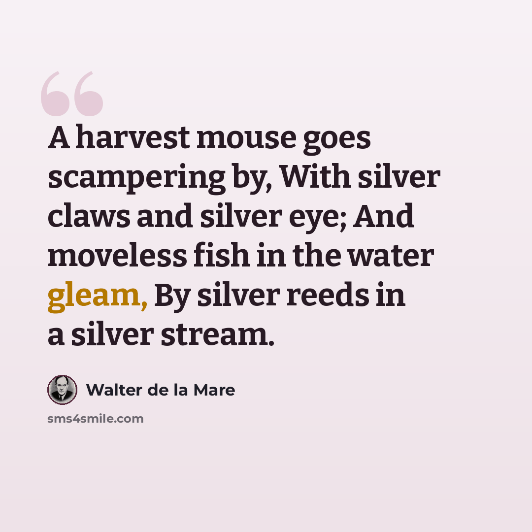 “A harvest mouse goes scampering by, With silver claws and silver eye; And moveless fish in the water gleam, By silver reeds in a silver stream.” quote by Walter de La Mare