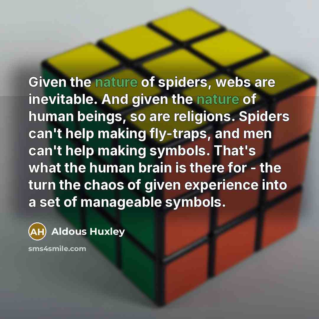 “Given the nature of spiders, webs are inevitable. And given the nature of human beings, so are religions. Spiders can't help making fly-traps, and men can't help making symbols. That's what the human brain is there for - the turn the chaos of given experience into a set of manageable symbols.” quote by Aldous Huxley