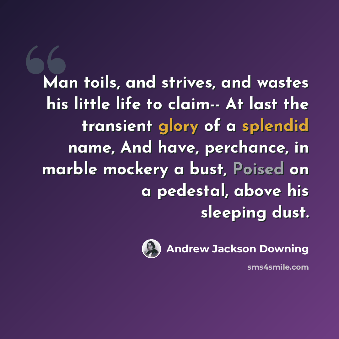 “Man toils, and strives, and wastes his little life to claim-- At last the transient glory of a splendid name, And have, perchance, in marble mockery a bust, Poised on a pedestal, above his sleeping dust.” quote by Andrew Jackson Downing