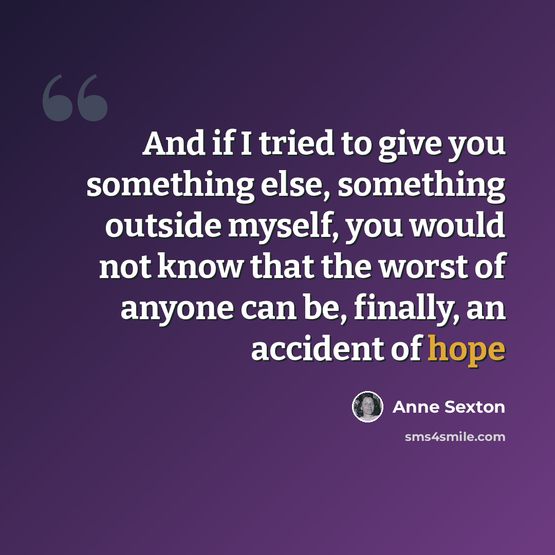 “And if I tried to give you something else, something outside myself, you would not know that the worst of anyone can be, finally, an accident of hope” quote by Anne Sexton