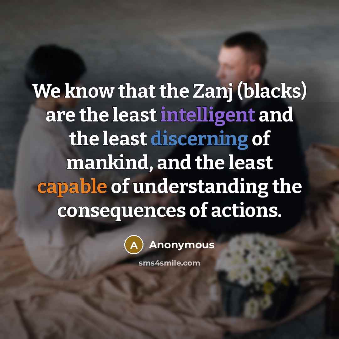 “We know that the Zanj (blacks) are the least intelligent and the least discerning of mankind, and the least capable of understanding the consequences of actions.” quote by Anonymous