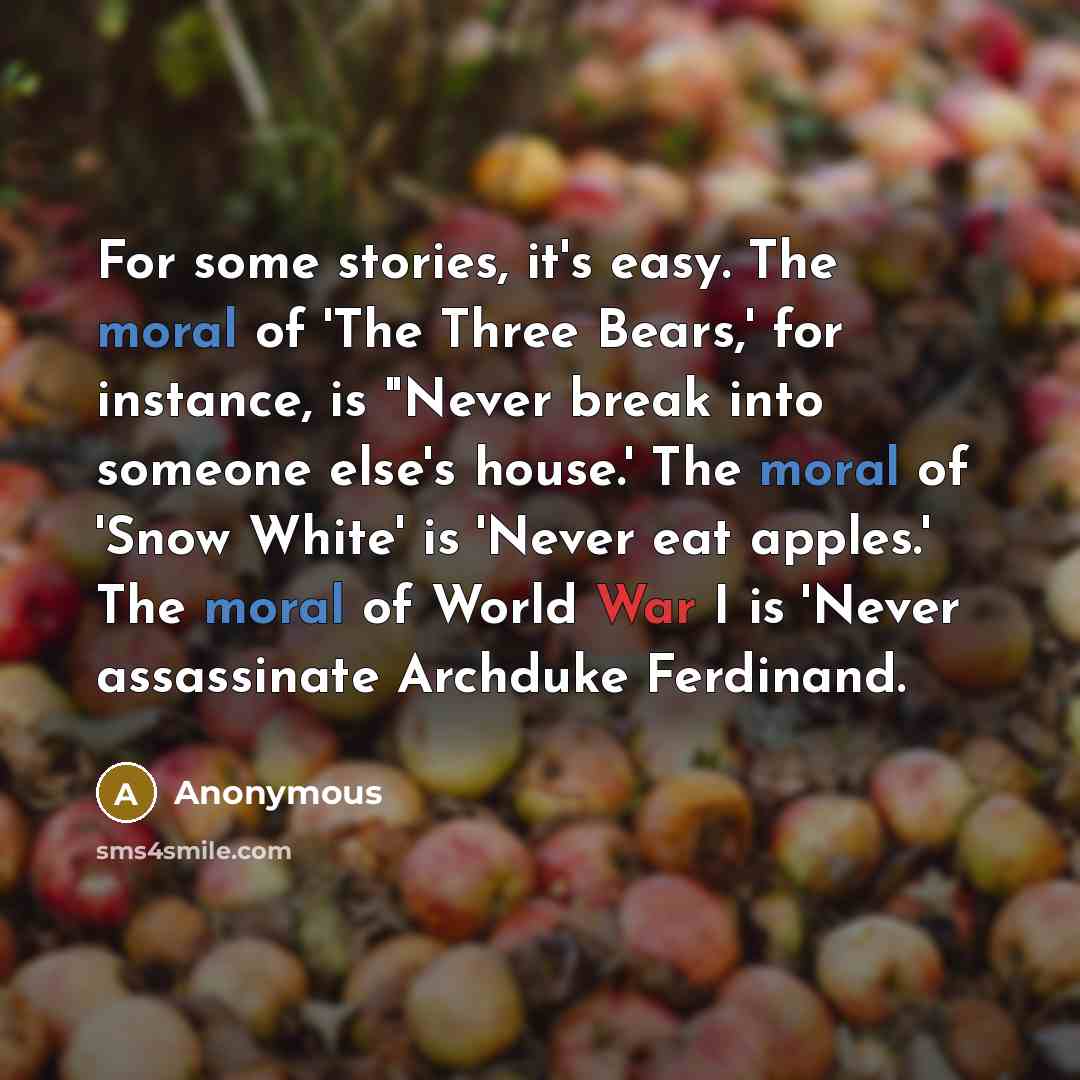 “For some stories, it's easy. The moral of 'The Three Bears,' for instance, is "Never break into someone else's house.' The moral of 'Snow White' is 'Never eat apples.' The moral of World War I is 'Never assassinate Archduke Ferdinand.” quote by Anonymous