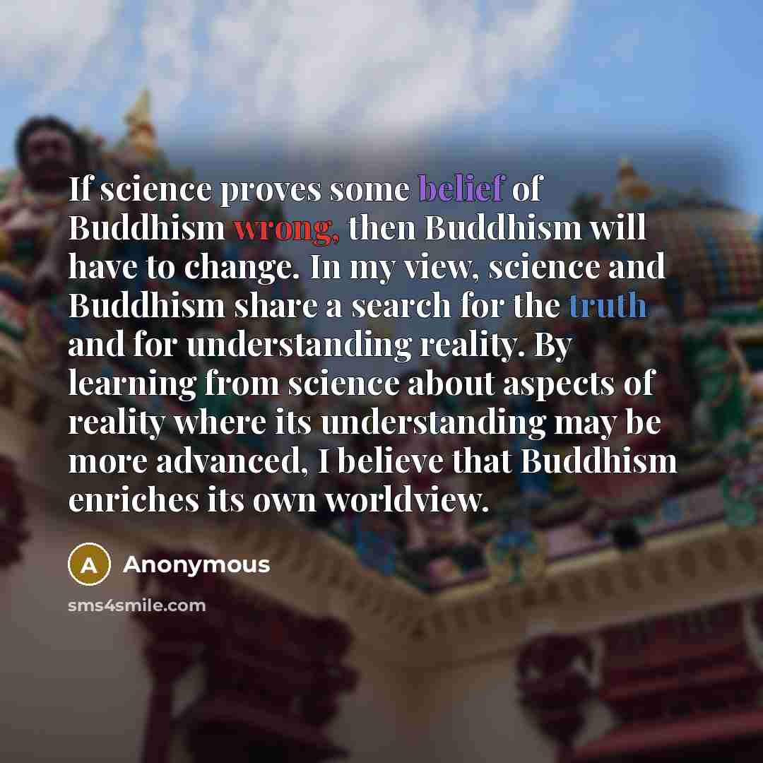 “If science proves some belief of Buddhism wrong, then Buddhism will have to change. In my view, science and Buddhism share a search for the truth and for understanding reality. By learning from science about aspects of reality where its understanding may be more advanced, I believe that Buddhism…” quote by Anonymous