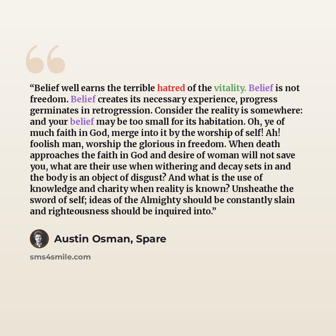 “Belief well earns the terrible hatred of the vitality. Belief is not freedom. Belief creates its necessary experience, progress germinates in retrogression. Consider the reality is somewhere: and your belief may be too small for its habitation. Oh, ye of much faith in God, merge into it by the…” quote by Austin Osman, Spare
