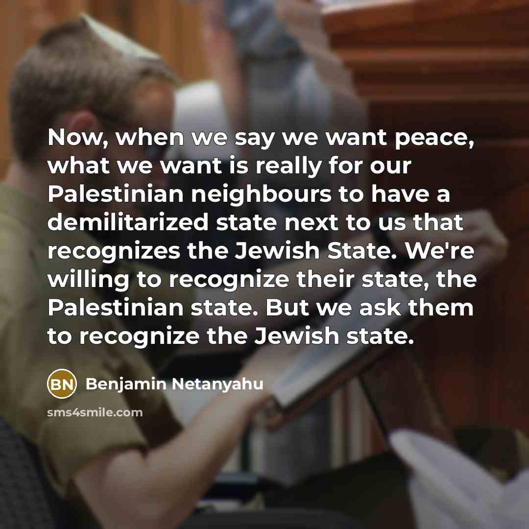 “Now, when we say we want peace, what we want is really for our Palestinian neighbours to have a demilitarized state next to us that recognizes the Jewish State. We're willing to recognize their state, the Palestinian state. But we ask them to recognize the Jewish state.” quote by Benjamin Netanyahu