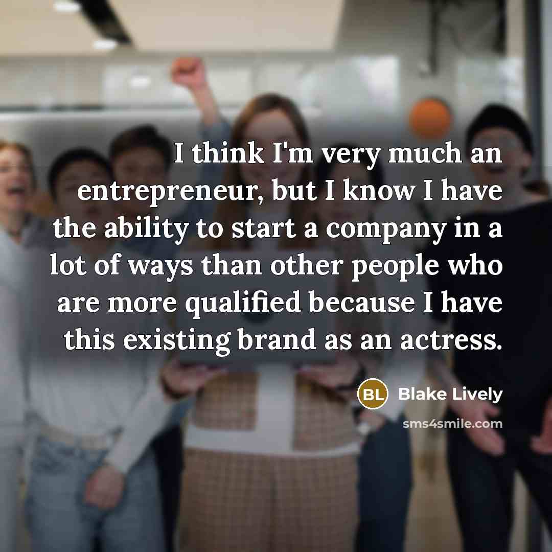 “I think I'm very much an entrepreneur, but I know I have the ability to start a company in a lot of ways than other people who are more qualified because I have this existing brand as an actress.” quote by Blake Lively