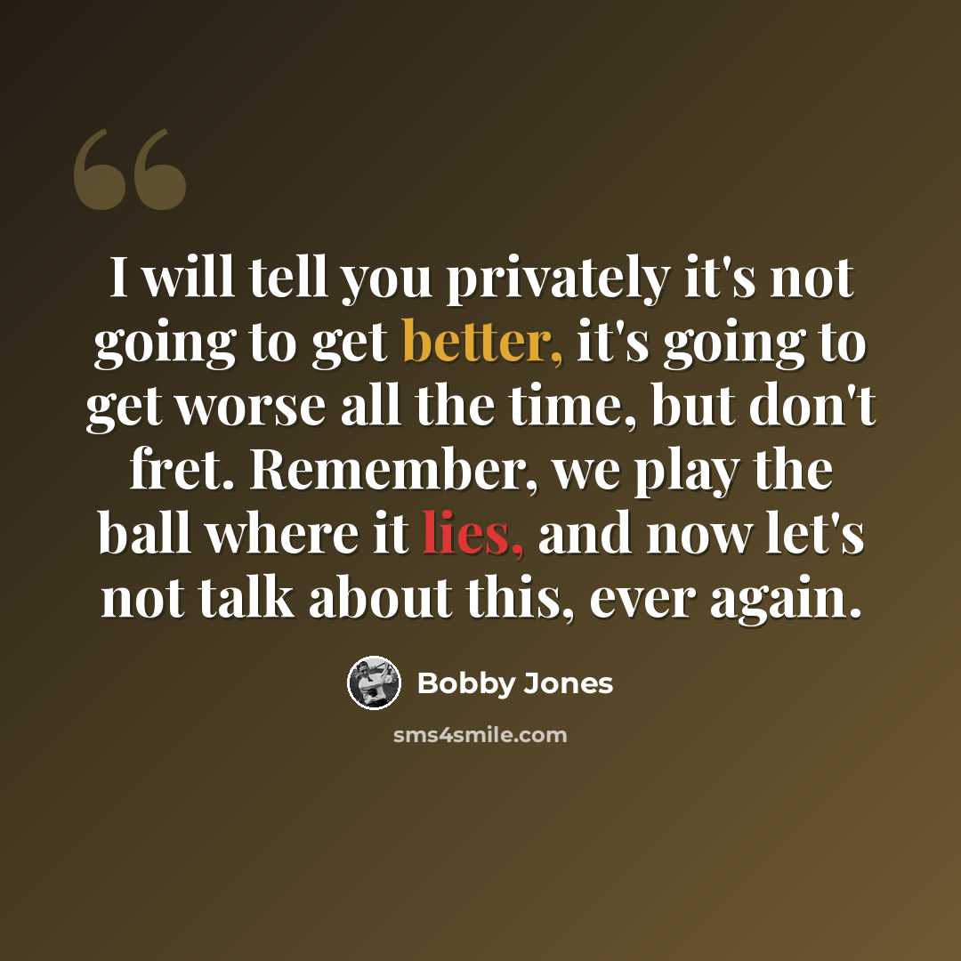 “I will tell you privately it's not going to get better, it's going to get worse all the time, but don't fret. Remember, we play the ball where it lies, and now let's not talk about this, ever again.” quote by Bobby Jones