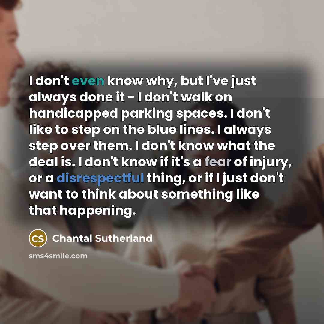 “I don't even know why, but I've just always done it - I don't walk on handicapped parking spaces. I don't like to step on the blue lines. I always step over them. I don't know what the deal is. I don't know if it's a fear of injury, or a disrespectful thing, or if I just don't want to think about…” quote by Chantal Sutherland