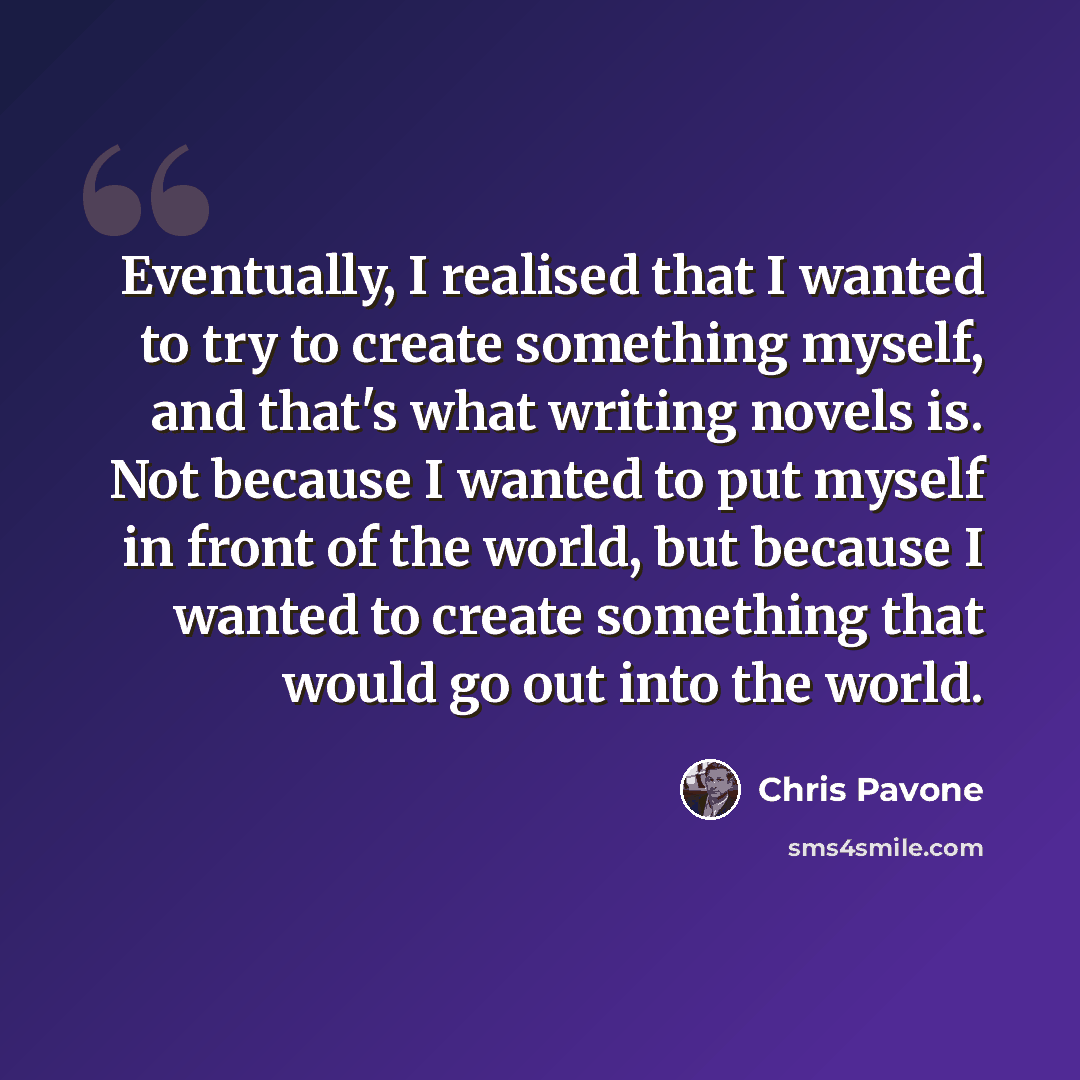 “Eventually, I realised that I wanted to try to create something myself, and that's what writing novels is. Not because I wanted to put myself in front of the world, but because I wanted to create something that would go out into the world.” quote by Chris Pavone