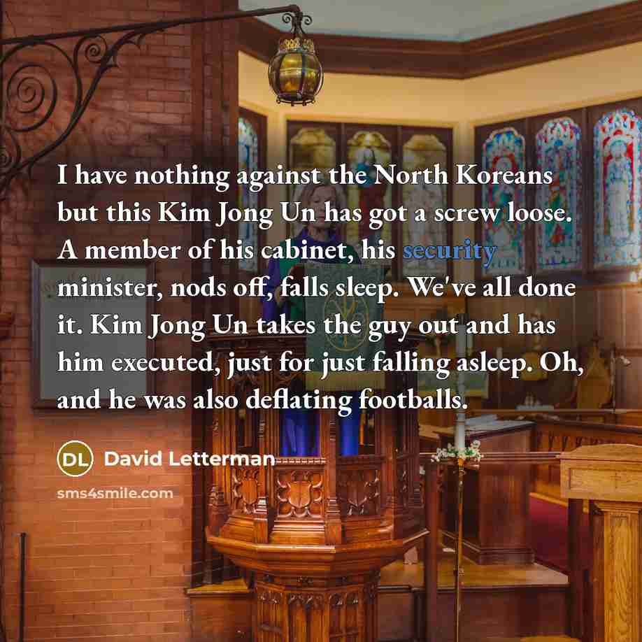 “I have nothing against the North Koreans but this Kim Jong Un has got a screw loose. A member of his cabinet, his security minister, nods off, falls sleep. We've all done it. Kim Jong Un takes the guy out and has him executed, just for just falling asleep. Oh, and he was also deflating footballs.” quote by David Letterman