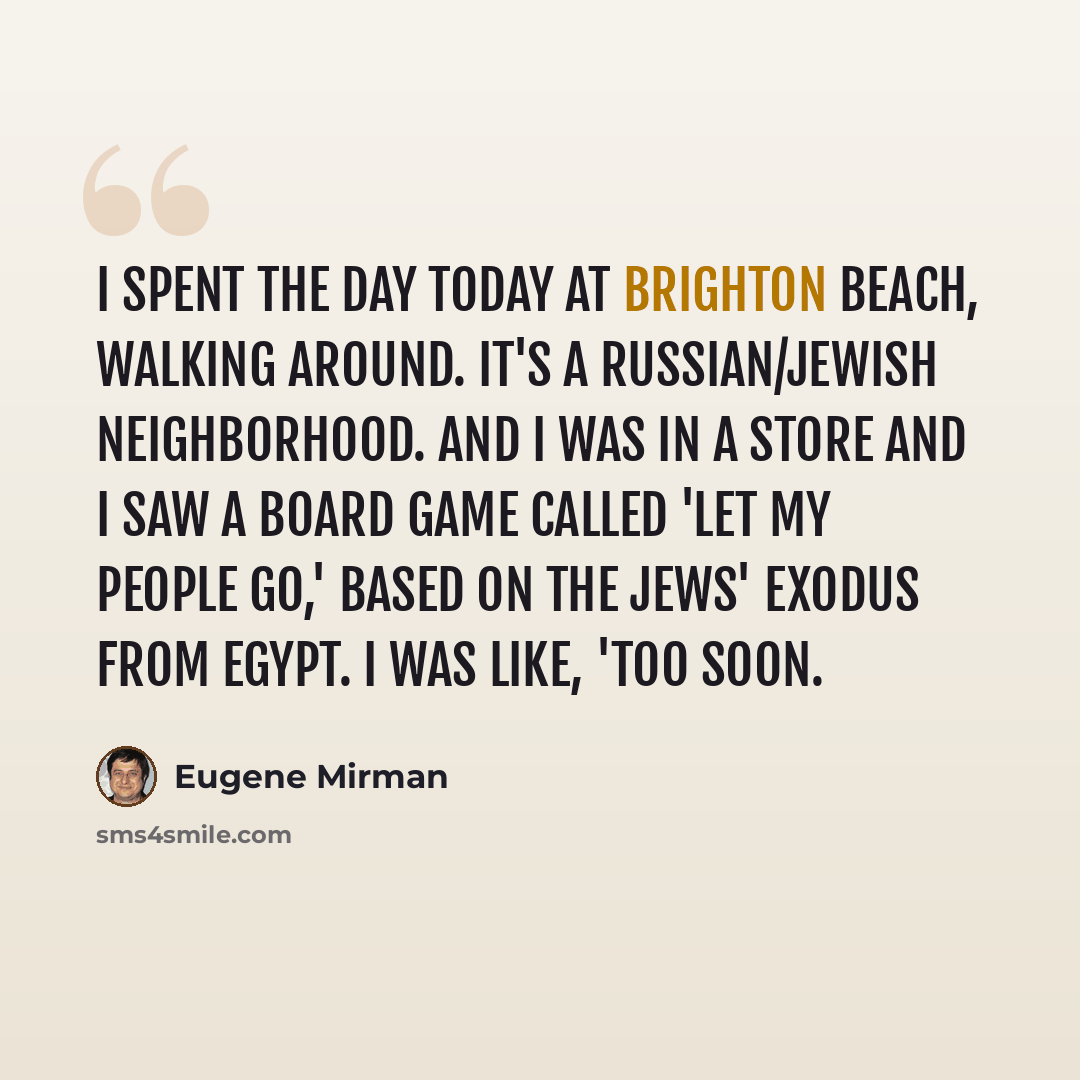 “I spent the day today at Brighton Beach, walking around. It's a Russian/Jewish neighborhood. And I was in a store and I saw a board game called 'Let My People Go,' based on the Jews' exodus from Egypt. I was like, 'Too soon.” quote by Eugene Mirman
