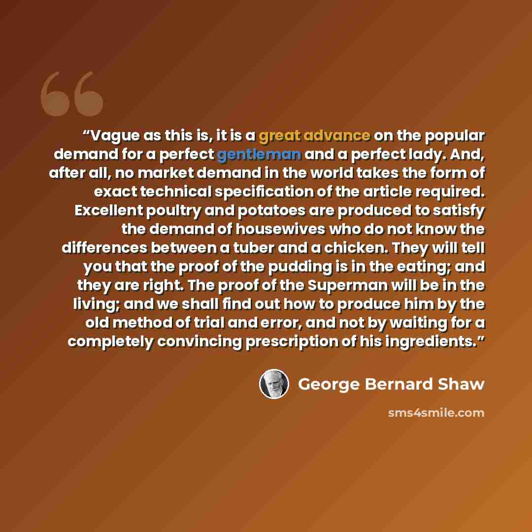 “Vague as this is, it is a great advance on the popular demand for a perfect gentleman and a perfect lady. And, after all, no market demand in the world takes the form of exact technical specification of the article required. Excellent poultry and potatoes are produced to satisfy the demand of…” quote by George Bernard Shaw