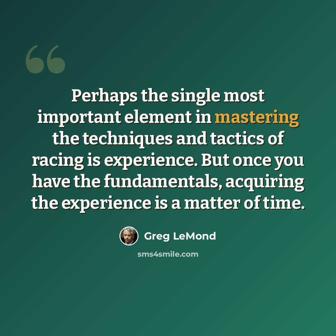 “Perhaps the single most important element in mastering the techniques and tactics of racing is experience. But once you have the fundamentals, acquiring the experience is a matter of time.” quote by Greg LeMond