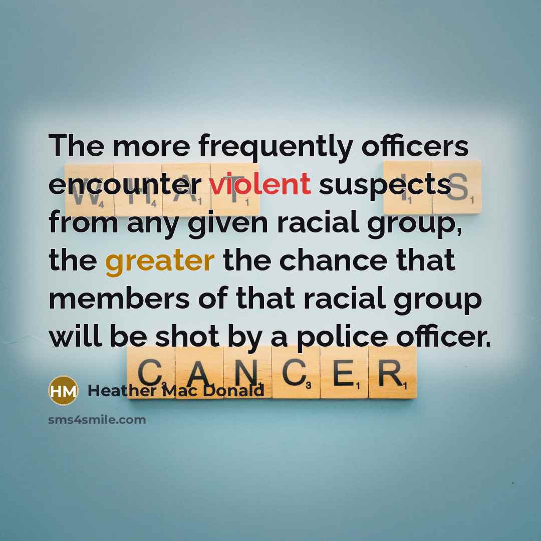 “The more frequently officers encounter violent suspects from any given racial group, the greater the chance that members of that racial group will be shot by a police officer.” quote by Heather Mac Donald