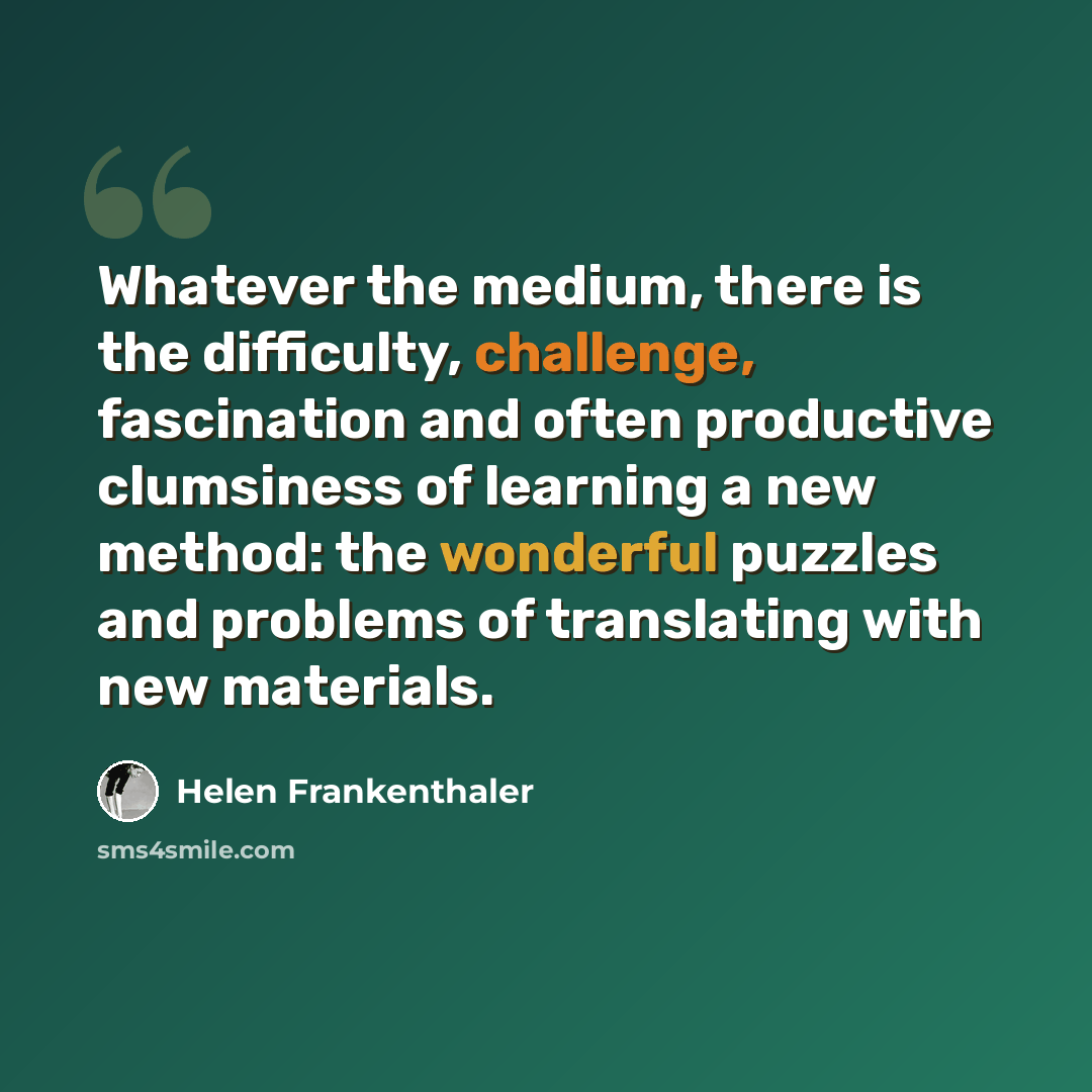 “Whatever the medium, there is the difficulty, challenge, fascination and often productive clumsiness of learning a new method: the wonderful puzzles and problems of translating with new materials.” quote by Helen Frankenthaler