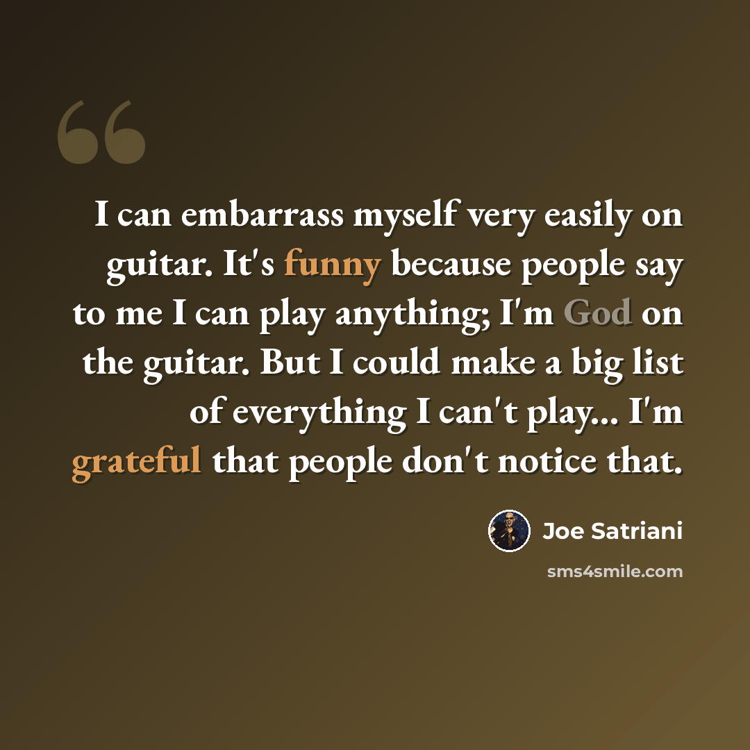“I can embarrass myself very easily on guitar. It's funny because people say to me I can play anything; I'm God on the guitar. But I could make a big list of everything I can't play... I'm grateful that people don't notice that.” quote by Joe Satriani