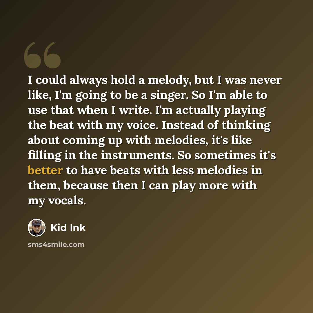 “I could always hold a melody, but I was never like, I'm going to be a singer. So I'm able to use that when I write. I'm actually playing the beat with my voice. Instead of thinking about coming up with melodies, it's like filling in the instruments. So sometimes it's better to have beats with less…” quote by Kid Ink