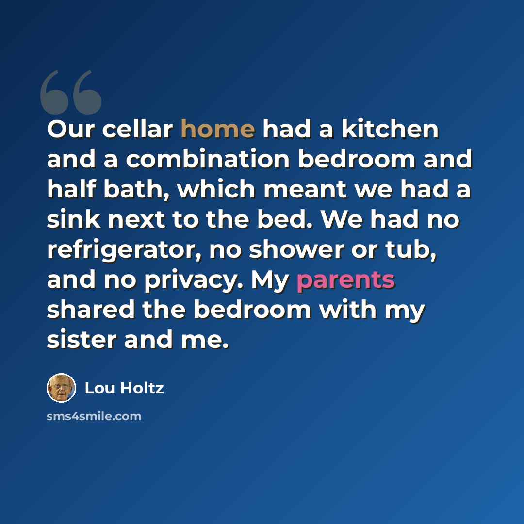 “Our cellar home had a kitchen and a combination bedroom and half bath, which meant we had a sink next to the bed. We had no refrigerator, no shower or tub, and no privacy. My parents shared the bedroom with my sister and me.” quote by Lou Holtz