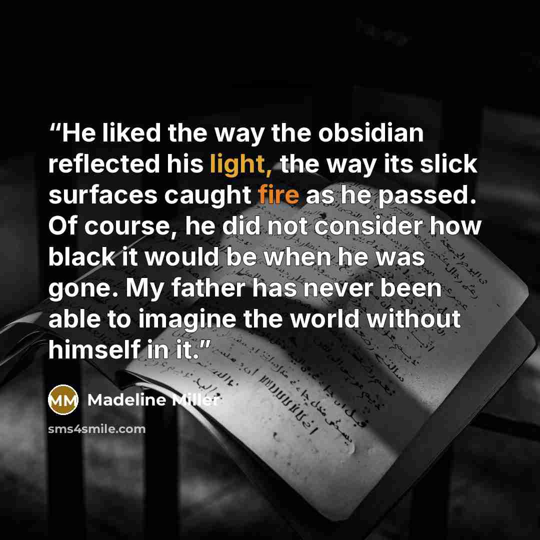 “He liked the way the obsidian reflected his light, the way its slick surfaces caught fire as he passed. Of course, he did not consider how black it would be when he was gone. My father has never been able to imagine the world without himself in it.” quote by Madeline Miller