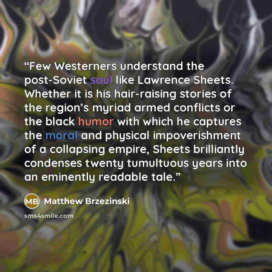 “Few Westerners understand the post-Soviet soul like Lawrence Sheets. Whether it is his hair-raising stories of the region’s myriad armed conflicts or the black humor with which he captures the moral and physical impoverishment of a collapsing empire, Sheets brilliantly condenses twenty tumultuous…” quote by Matthew Brzezinski