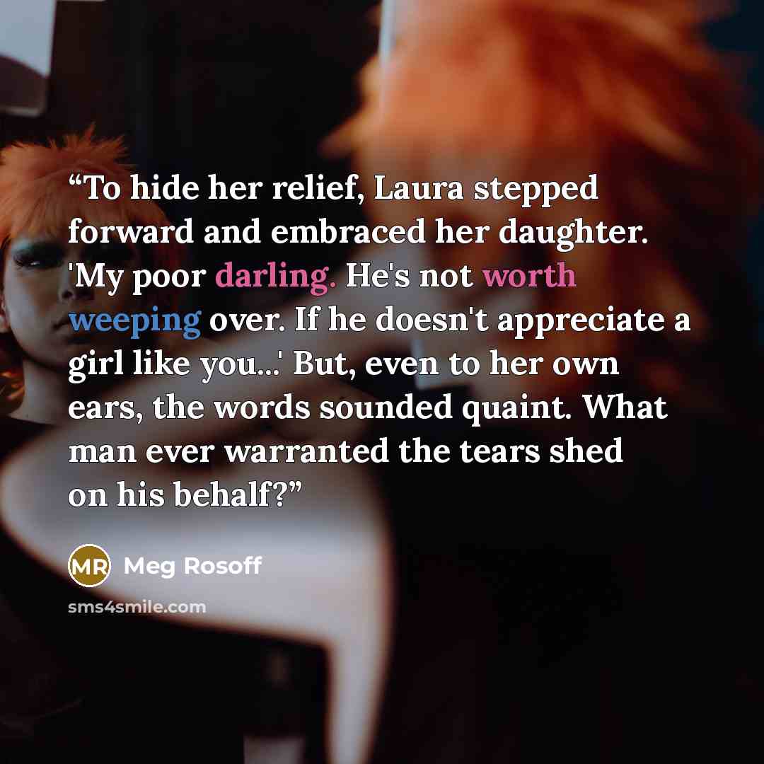 “To hide her relief, Laura stepped forward and embraced her daughter. 'My poor darling. He's not worth weeping over. If he doesn't appreciate a girl like you...' But, even to her own ears, the words sounded quaint. What man ever warranted the tears shed on his behalf?” quote by Meg Rosoff