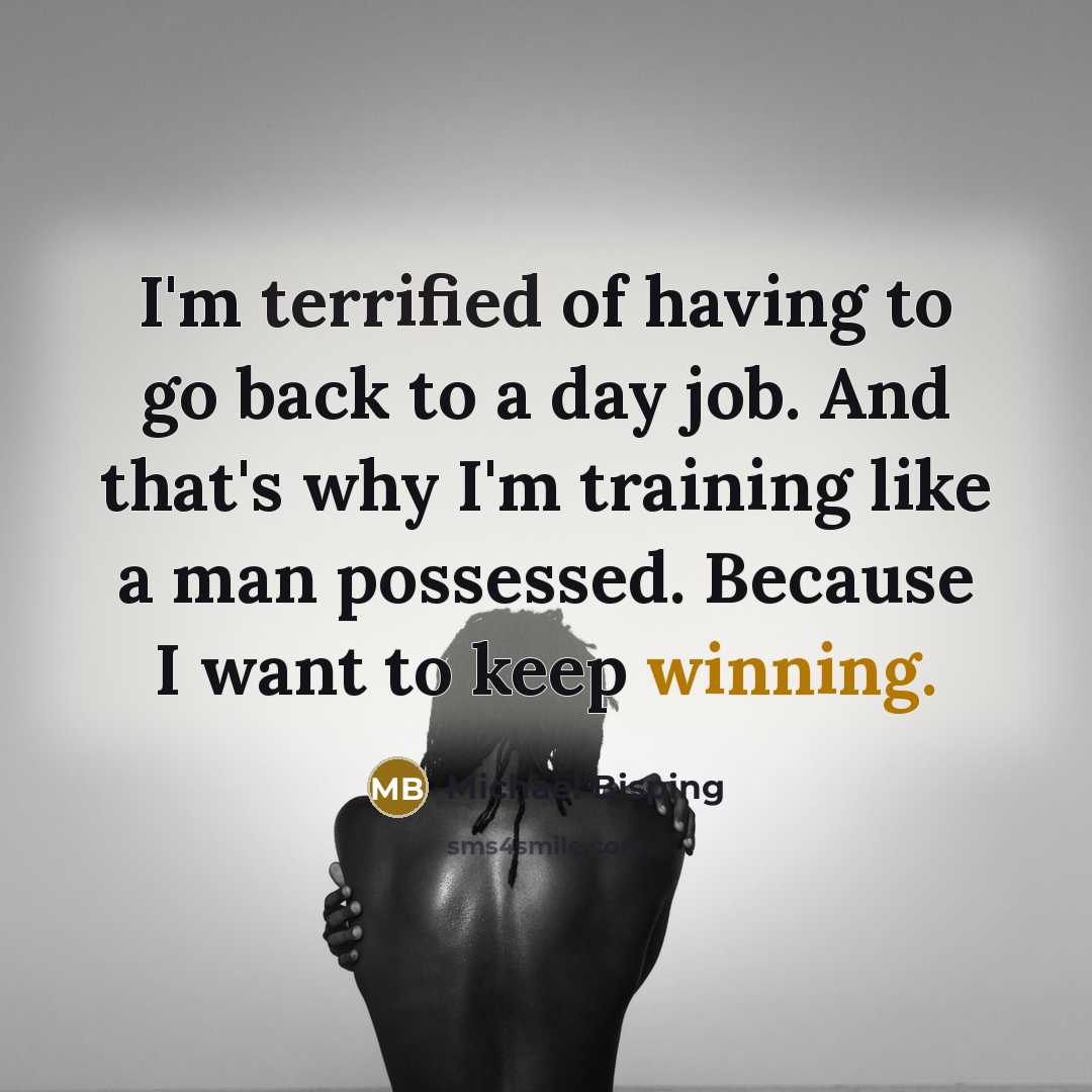 “I'm terrified of having to go back to a day job. And that's why I'm training like a man possessed. Because I want to keep winning.” quote by Michael Bisping
