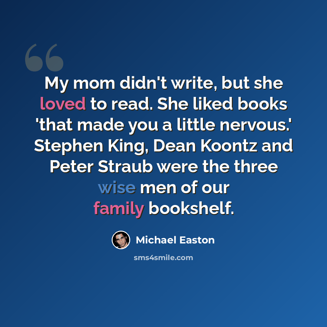 “My mom didn't write, but she loved to read. She liked books 'that made you a little nervous.' Stephen King, Dean Koontz and Peter Straub were the three wise men of our family bookshelf.” quote by Michael Easton