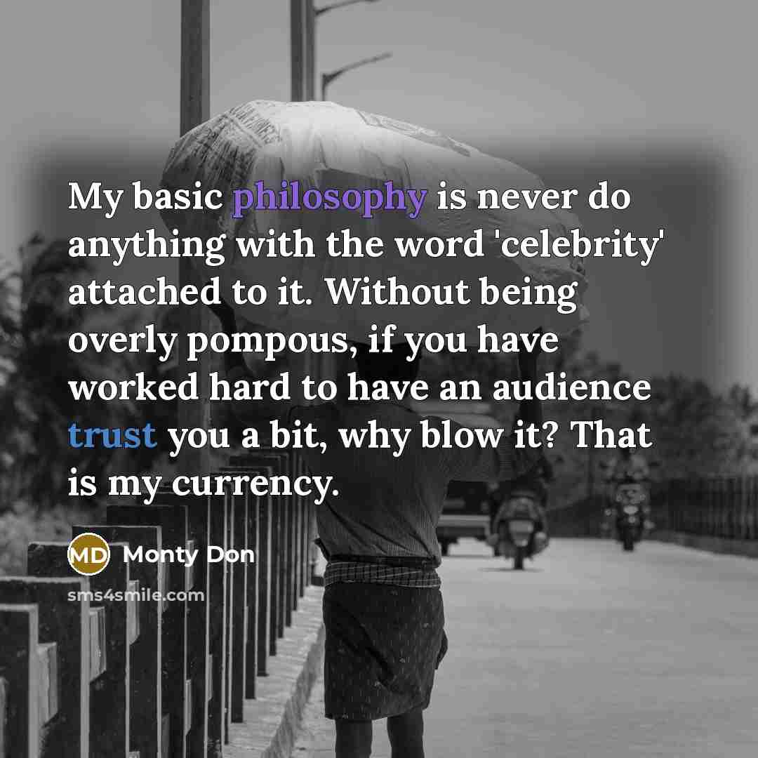 “My basic philosophy is never do anything with the word 'celebrity' attached to it. Without being overly pompous, if you have worked hard to have an audience trust you a bit, why blow it? That is my currency.” quote by Monty Don