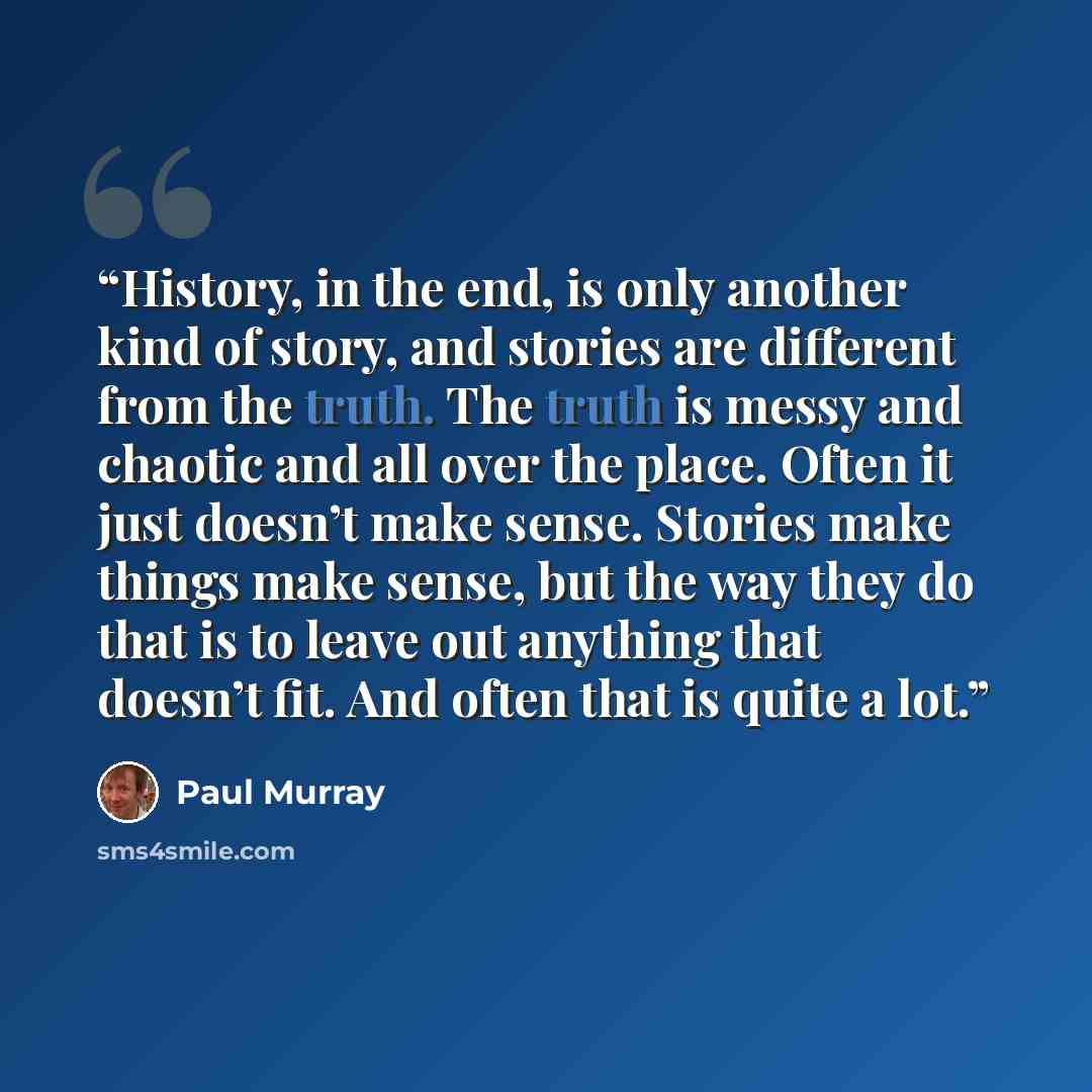 “History, in the end, is only another kind of story, and stories are different from the truth. The truth is messy and chaotic and all over the place. Often it just doesn’t make sense. Stories make things make sense, but the way they do that is to leave out anything that doesn’t fit. And often that…” quote by Paul Murray