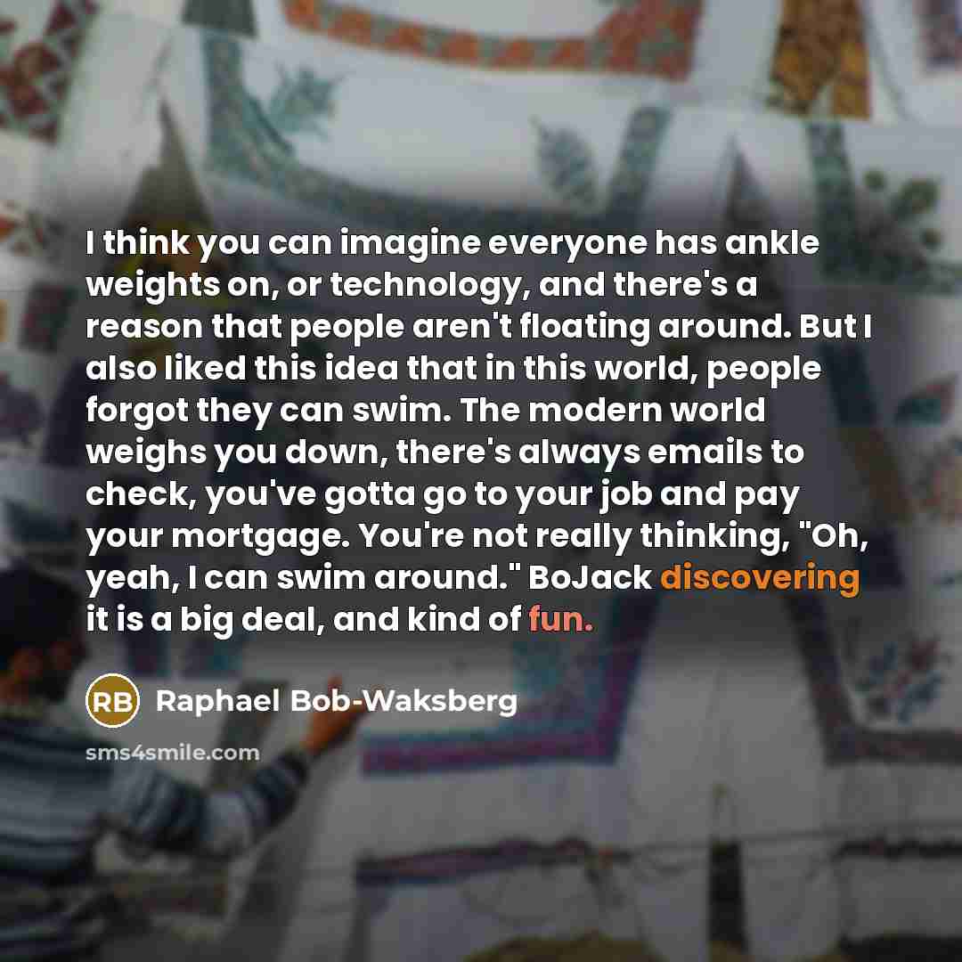 “I think you can imagine everyone has ankle weights on, or technology, and there's a reason that people aren't floating around. But I also liked this idea that in this world, people forgot they can swim. The modern world weighs you down, there's always emails to check, you've gotta go to your job…” quote by Raphael Bob-Waksberg