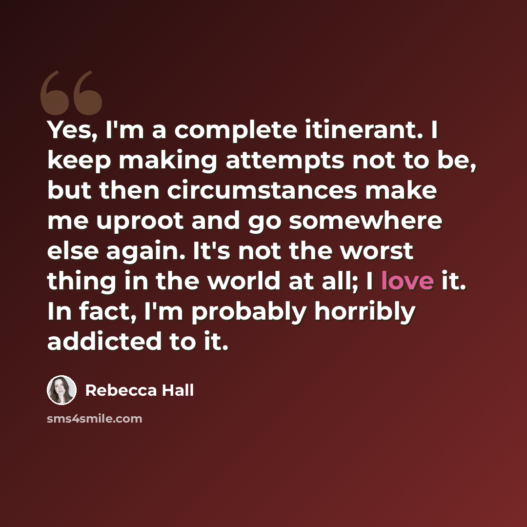 “Yes, I'm a complete itinerant. I keep making attempts not to be, but then circumstances make me uproot and go somewhere else again. It's not the worst thing in the world at all; I love it. In fact, I'm probably horribly addicted to it.” quote by Rebecca Hall