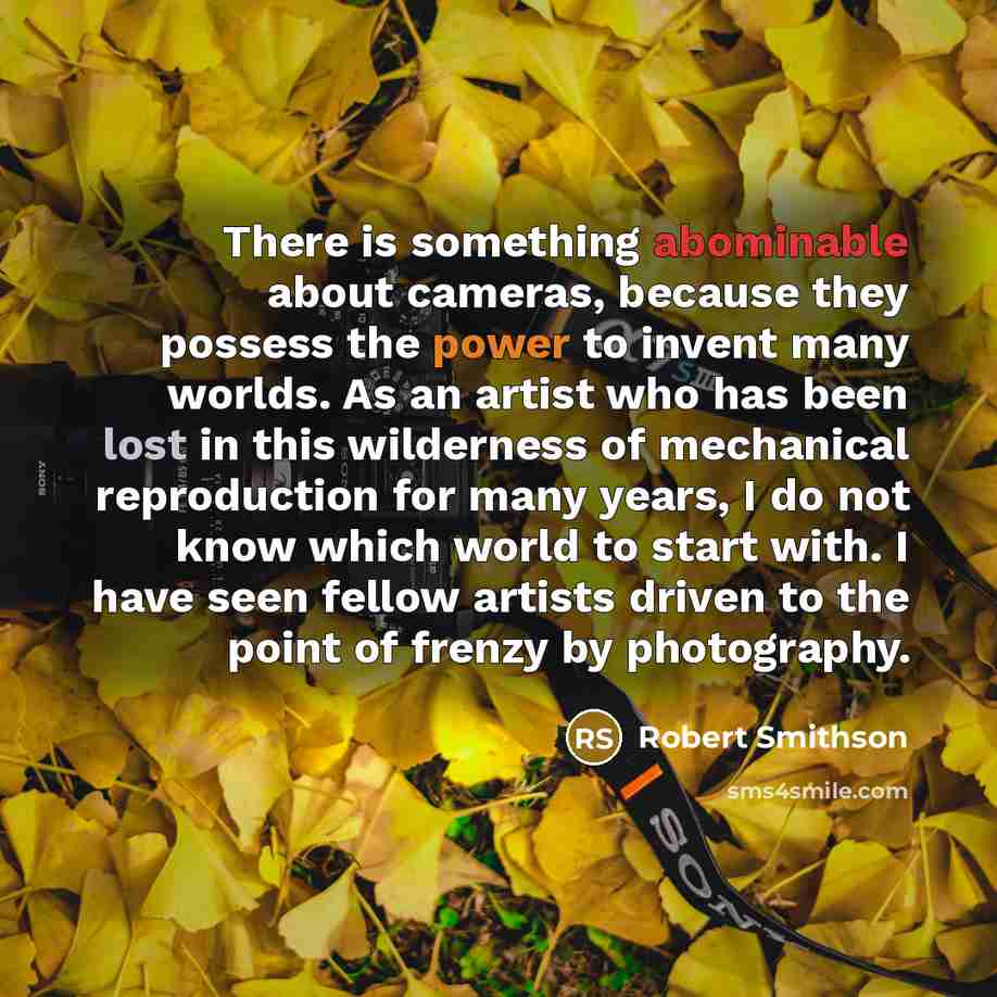 “There is something abominable about cameras, because they possess the power to invent many worlds. As an artist who has been lost in this wilderness of mechanical reproduction for many years, I do not know which world to start with. I have seen fellow artists driven to the point of frenzy by…” quote by Robert Smithson