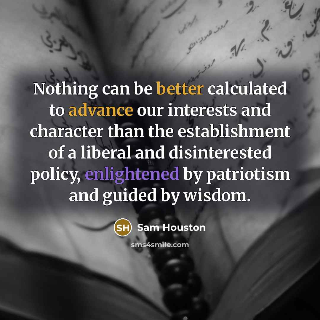 “Nothing can be better calculated to advance our interests and character than the establishment of a liberal and disinterested policy, enlightened by patriotism and guided by wisdom.” quote by Sam Houston