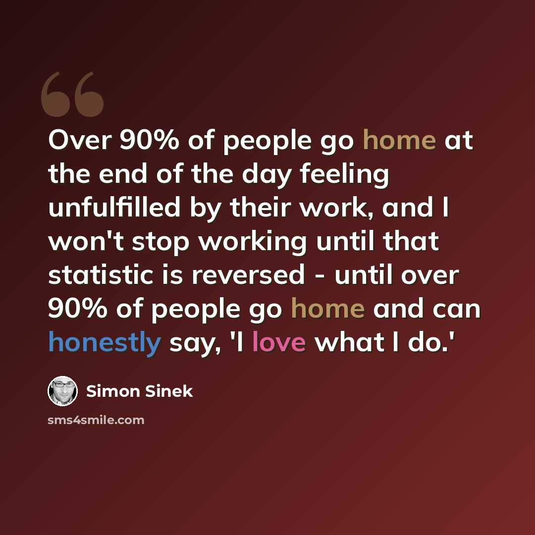 “Over 90% of people go home at the end of the day feeling unfulfilled by their work, and I won't stop working until that statistic is reversed - until over 90% of people go home and can honestly say, 'I love what I do.'” quote by Simon Sinek
