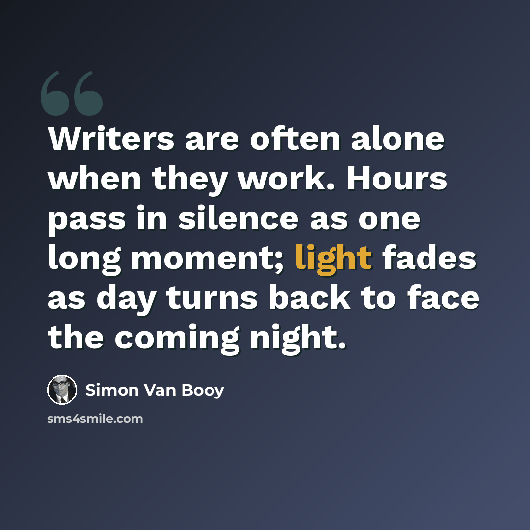 “Writers are often alone when they work. Hours pass in silence as one long moment; light fades as day turns back to face the coming night.” quote by Simon Van Booy